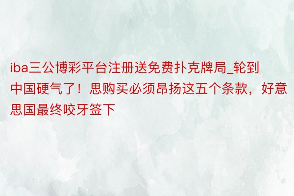 iba三公博彩平台注册送免费扑克牌局_轮到中国硬气了！思购买必须昂扬这五个条款，好意思国最终咬牙签下