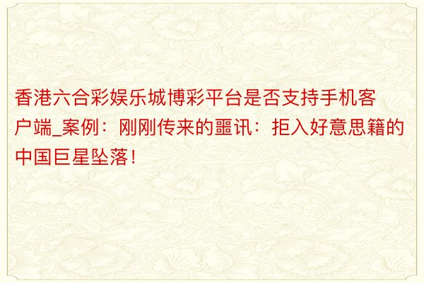香港六合彩娱乐城博彩平台是否支持手机客户端_案例：刚刚传来的噩讯：拒入好意思籍的中国巨星坠落！