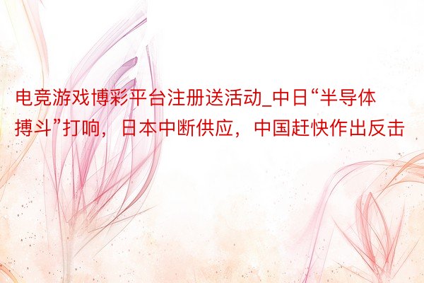 电竞游戏博彩平台注册送活动_中日“半导体搏斗”打响，日本中断供应，中国赶快作出反击