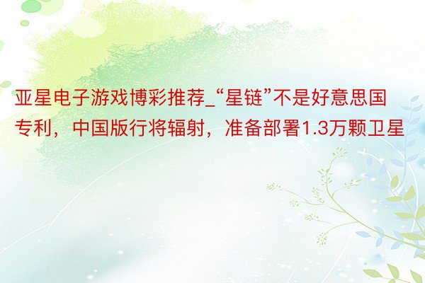亚星电子游戏博彩推荐_“星链”不是好意思国专利，中国版行将辐射，准备部署1.3万颗卫星